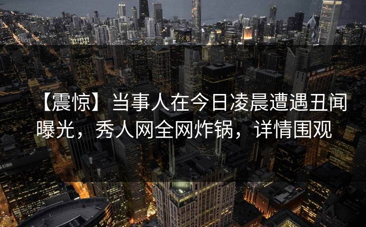 【震惊】当事人在今日凌晨遭遇丑闻曝光，秀人网全网炸锅，详情围观