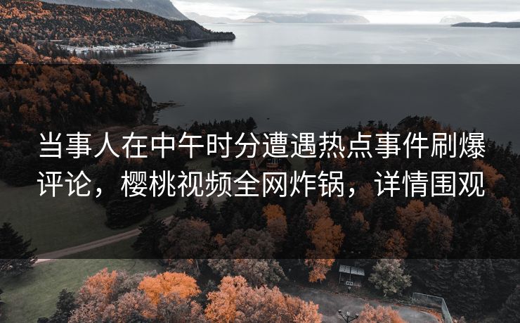 当事人在中午时分遭遇热点事件刷爆评论，樱桃视频全网炸锅，详情围观