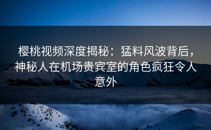 樱桃视频深度揭秘：猛料风波背后，神秘人在机场贵宾室的角色疯狂令人意外