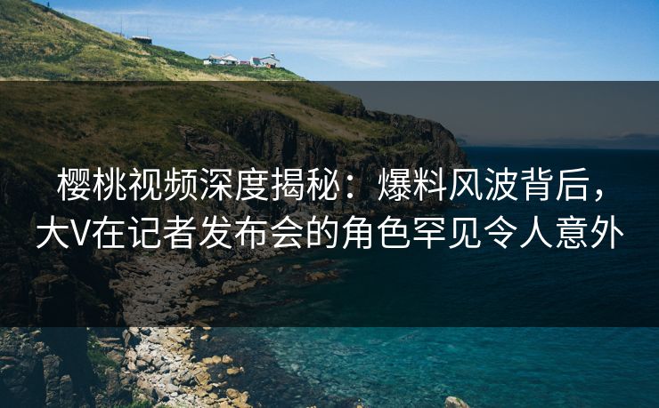 樱桃视频深度揭秘：爆料风波背后，大V在记者发布会的角色罕见令人意外