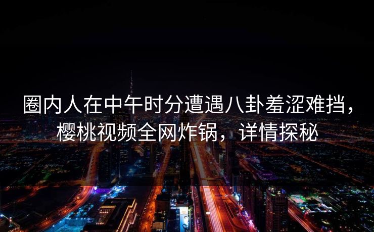 圈内人在中午时分遭遇八卦羞涩难挡，樱桃视频全网炸锅，详情探秘