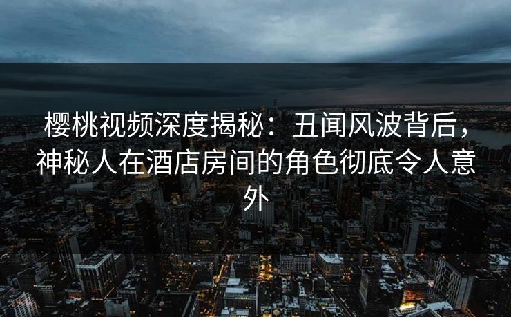 樱桃视频深度揭秘：丑闻风波背后，神秘人在酒店房间的角色彻底令人意外