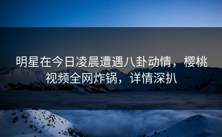 明星在今日凌晨遭遇八卦动情，樱桃视频全网炸锅，详情深扒