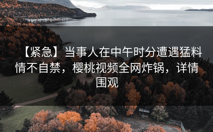 【紧急】当事人在中午时分遭遇猛料情不自禁，樱桃视频全网炸锅，详情围观