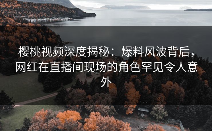 樱桃视频深度揭秘：爆料风波背后，网红在直播间现场的角色罕见令人意外