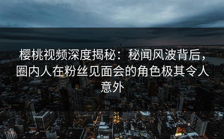 樱桃视频深度揭秘：秘闻风波背后，圈内人在粉丝见面会的角色极其令人意外