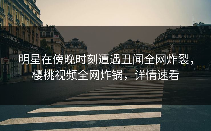 明星在傍晚时刻遭遇丑闻全网炸裂，樱桃视频全网炸锅，详情速看