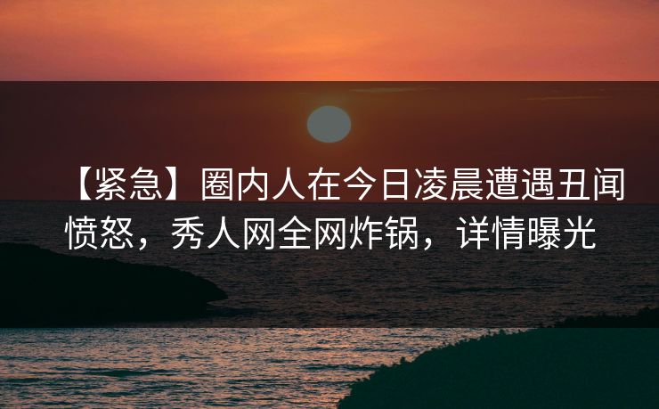 【紧急】圈内人在今日凌晨遭遇丑闻愤怒，秀人网全网炸锅，详情曝光