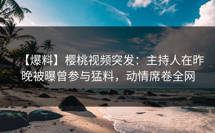 【爆料】樱桃视频突发：主持人在昨晚被曝曾参与猛料，动情席卷全网