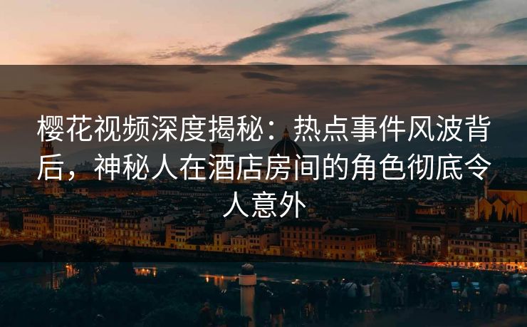樱花视频深度揭秘：热点事件风波背后，神秘人在酒店房间的角色彻底令人意外
