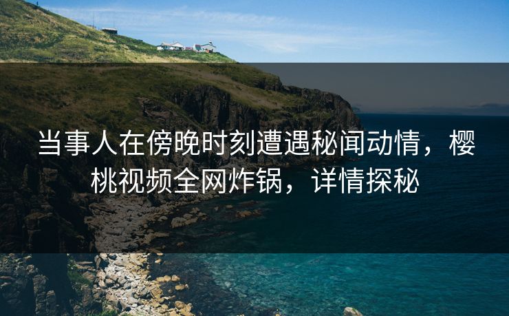 当事人在傍晚时刻遭遇秘闻动情，樱桃视频全网炸锅，详情探秘