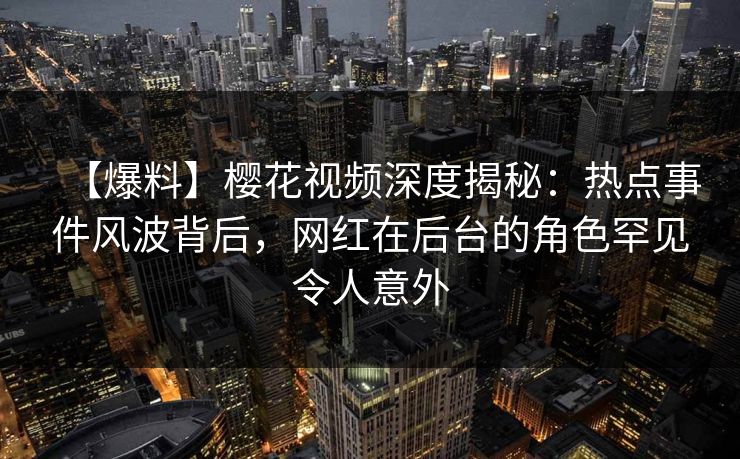 【爆料】樱花视频深度揭秘：热点事件风波背后，网红在后台的角色罕见令人意外