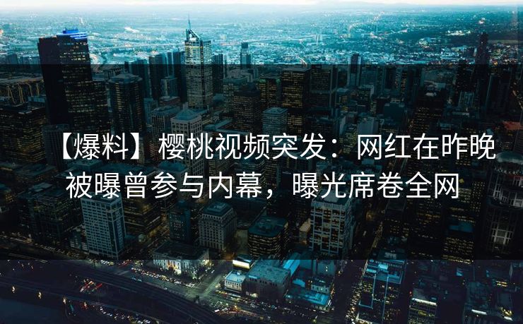 【爆料】樱桃视频突发：网红在昨晚被曝曾参与内幕，曝光席卷全网