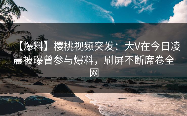 【爆料】樱桃视频突发：大V在今日凌晨被曝曾参与爆料，刷屏不断席卷全网