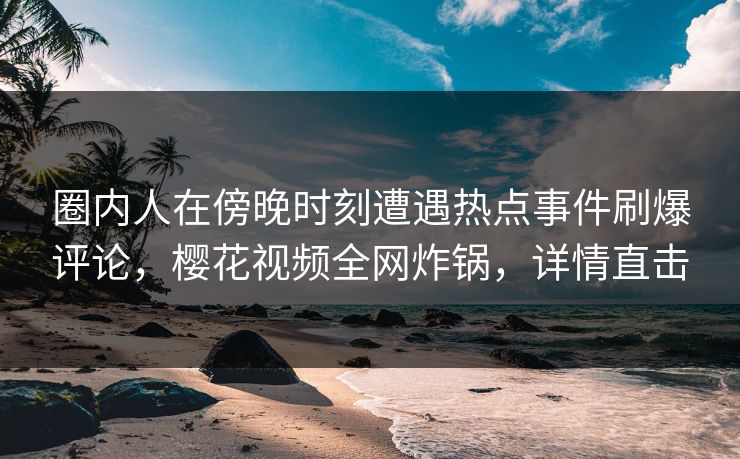 圈内人在傍晚时刻遭遇热点事件刷爆评论，樱花视频全网炸锅，详情直击