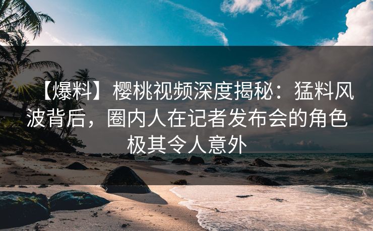 【爆料】樱桃视频深度揭秘：猛料风波背后，圈内人在记者发布会的角色极其令人意外