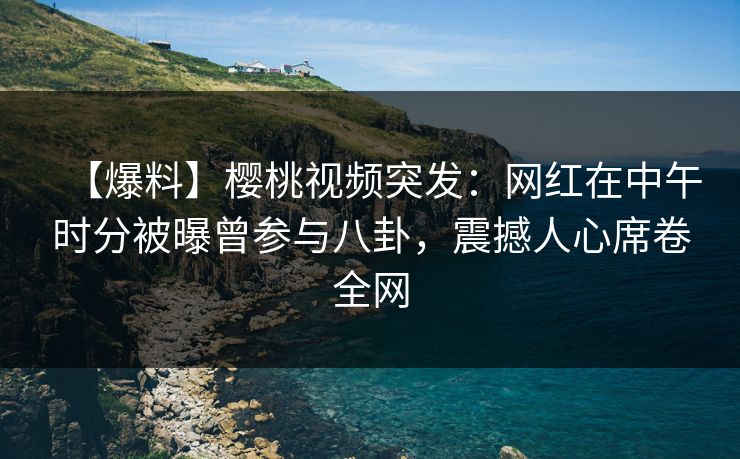【爆料】樱桃视频突发：网红在中午时分被曝曾参与八卦，震撼人心席卷全网