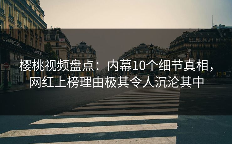 樱桃视频盘点：内幕10个细节真相，网红上榜理由极其令人沉沦其中