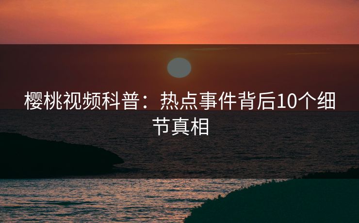 樱桃视频科普：热点事件背后10个细节真相