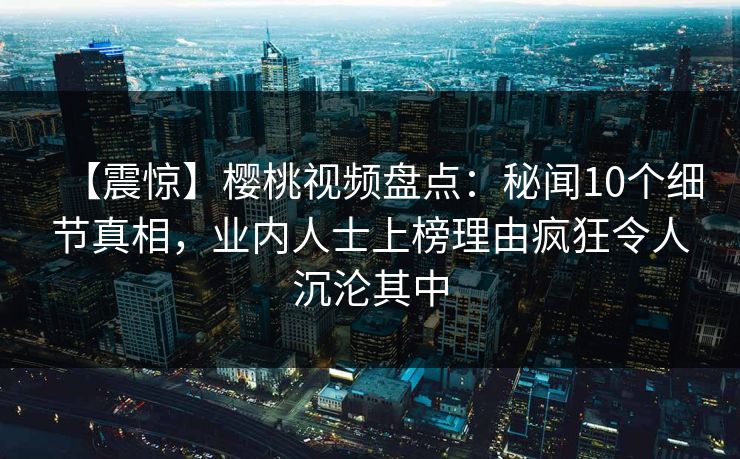 【震惊】樱桃视频盘点：秘闻10个细节真相，业内人士上榜理由疯狂令人沉沦其中