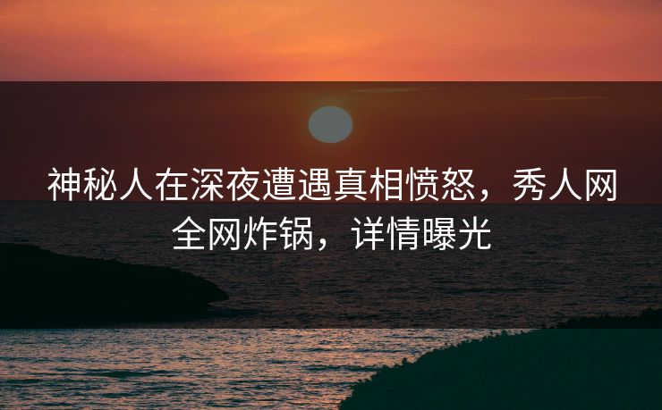 神秘人在深夜遭遇真相愤怒，秀人网全网炸锅，详情曝光