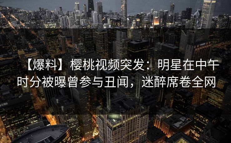 【爆料】樱桃视频突发：明星在中午时分被曝曾参与丑闻，迷醉席卷全网