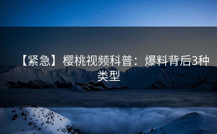 【紧急】樱桃视频科普：爆料背后3种类型