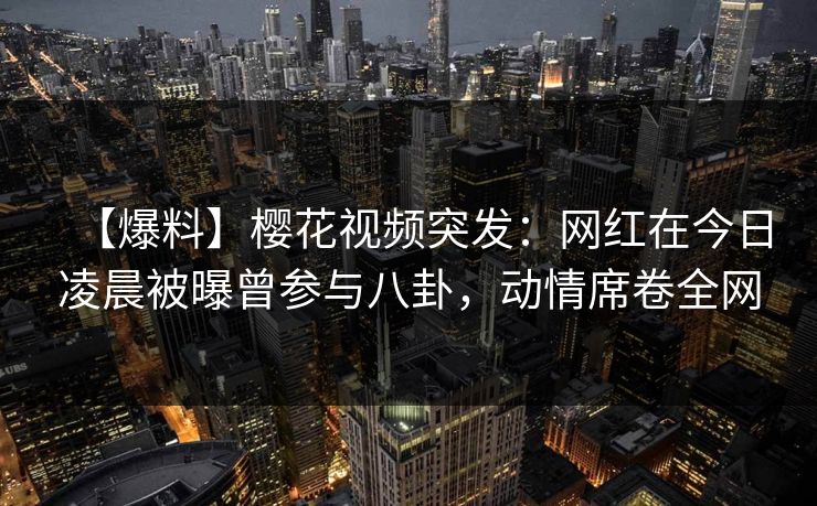 【爆料】樱花视频突发：网红在今日凌晨被曝曾参与八卦，动情席卷全网