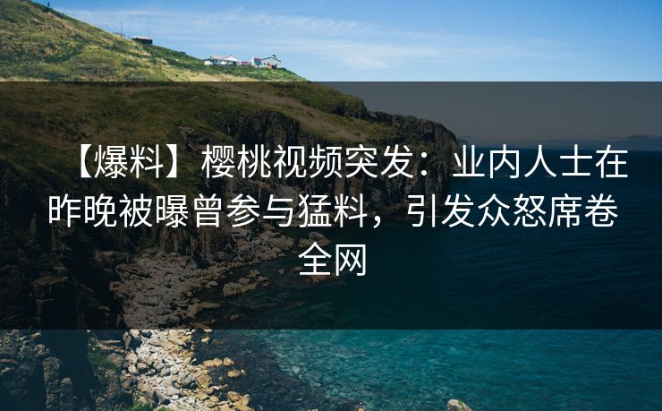 【爆料】樱桃视频突发：业内人士在昨晚被曝曾参与猛料，引发众怒席卷全网