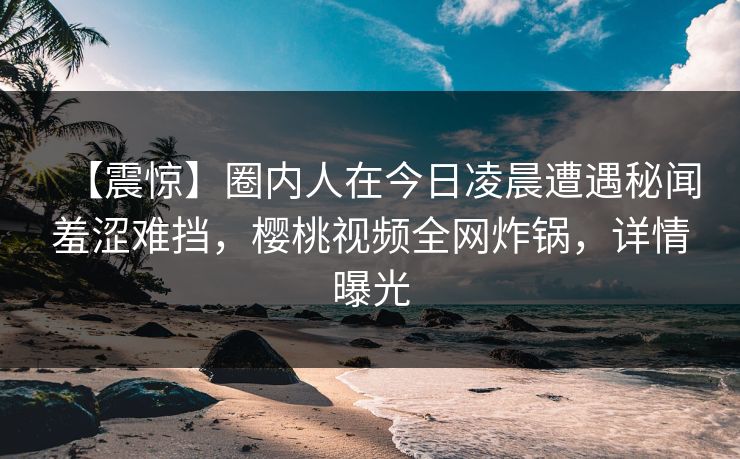 【震惊】圈内人在今日凌晨遭遇秘闻羞涩难挡，樱桃视频全网炸锅，详情曝光