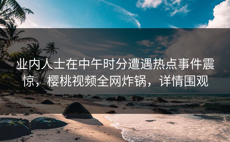 业内人士在中午时分遭遇热点事件震惊，樱桃视频全网炸锅，详情围观