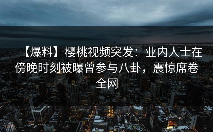 【爆料】樱桃视频突发：业内人士在傍晚时刻被曝曾参与八卦，震惊席卷全网