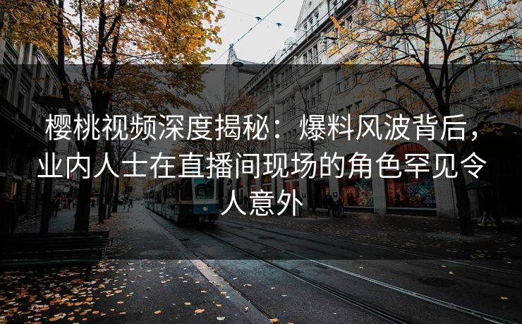 樱桃视频深度揭秘：爆料风波背后，业内人士在直播间现场的角色罕见令人意外