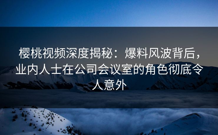 樱桃视频深度揭秘：爆料风波背后，业内人士在公司会议室的角色彻底令人意外