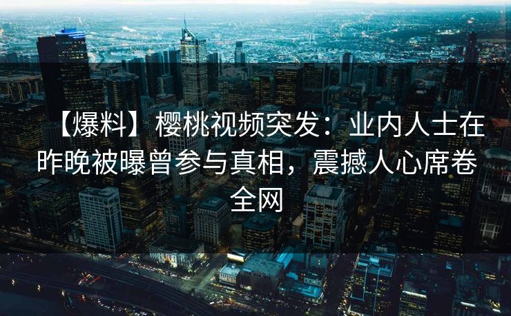 【爆料】樱桃视频突发：业内人士在昨晚被曝曾参与真相，震撼人心席卷全网