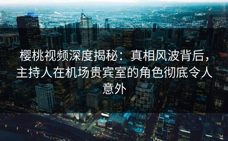 樱桃视频深度揭秘：真相风波背后，主持人在机场贵宾室的角色彻底令人意外