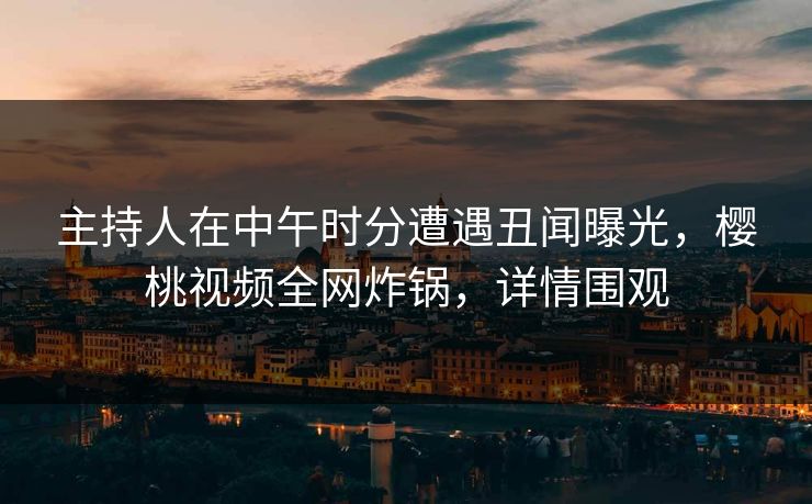 主持人在中午时分遭遇丑闻曝光，樱桃视频全网炸锅，详情围观