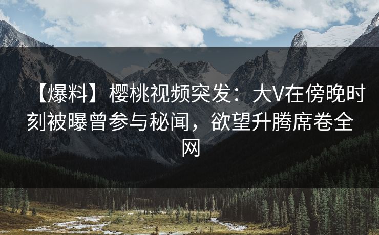 【爆料】樱桃视频突发：大V在傍晚时刻被曝曾参与秘闻，欲望升腾席卷全网
