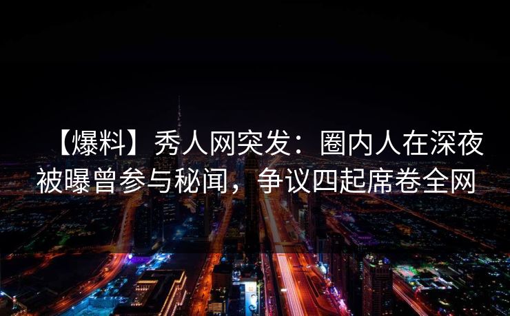【爆料】秀人网突发：圈内人在深夜被曝曾参与秘闻，争议四起席卷全网