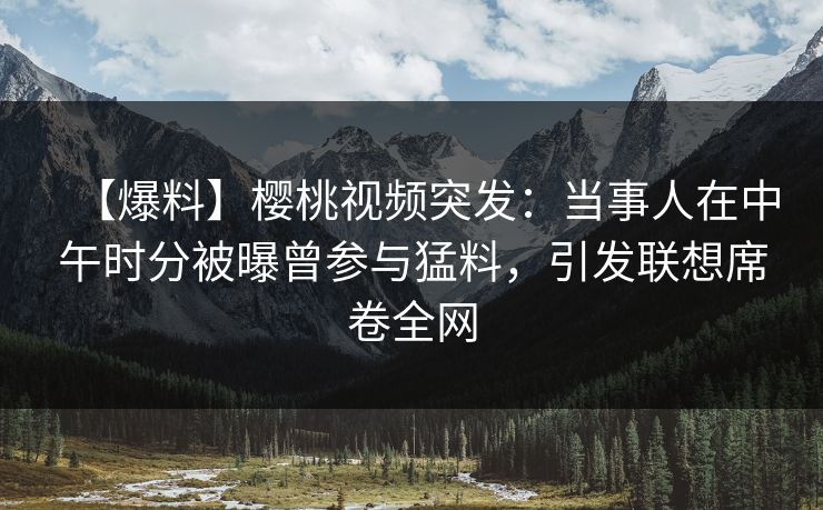 【爆料】樱桃视频突发：当事人在中午时分被曝曾参与猛料，引发联想席卷全网