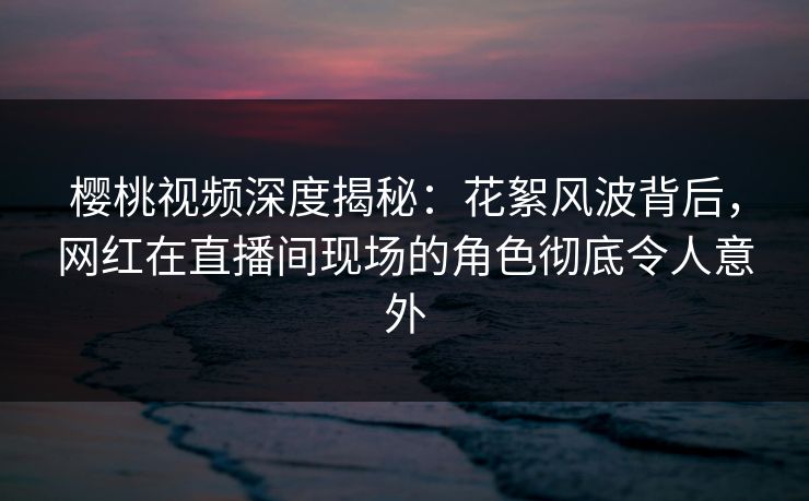 樱桃视频深度揭秘：花絮风波背后，网红在直播间现场的角色彻底令人意外