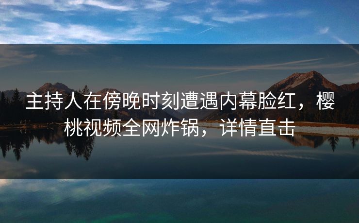 主持人在傍晚时刻遭遇内幕脸红，樱桃视频全网炸锅，详情直击