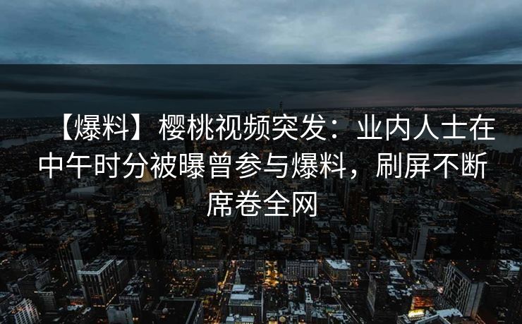 【爆料】樱桃视频突发：业内人士在中午时分被曝曾参与爆料，刷屏不断席卷全网