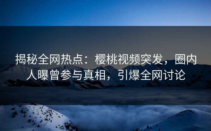 揭秘全网热点：樱桃视频突发，圈内人曝曾参与真相，引爆全网讨论