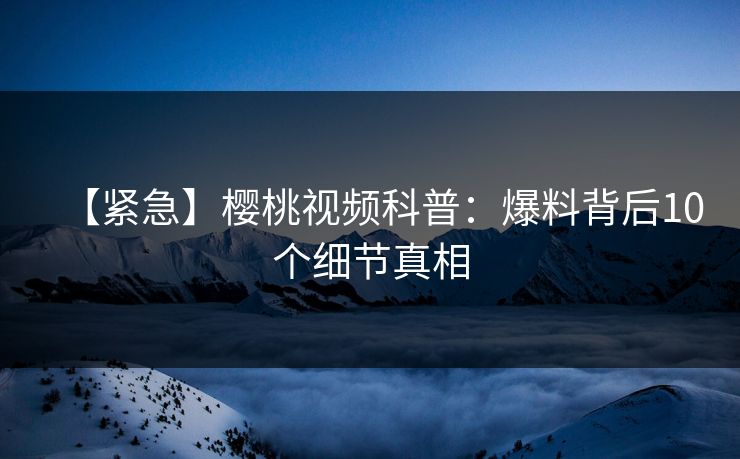 【紧急】樱桃视频科普：爆料背后10个细节真相