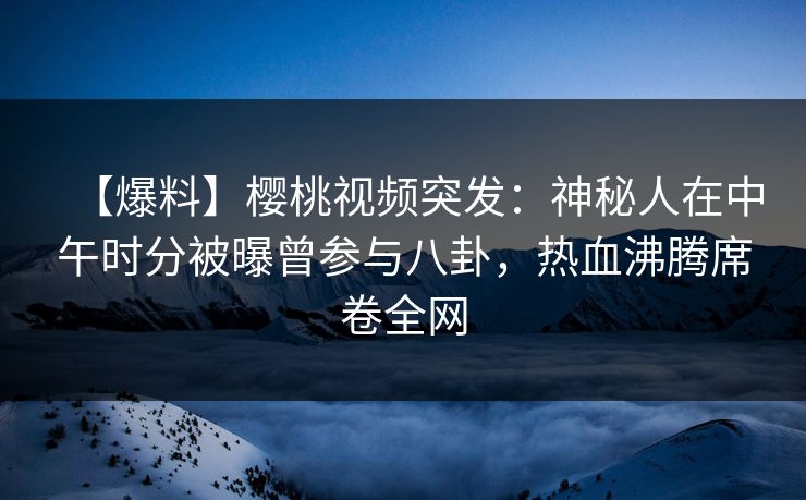 【爆料】樱桃视频突发：神秘人在中午时分被曝曾参与八卦，热血沸腾席卷全网