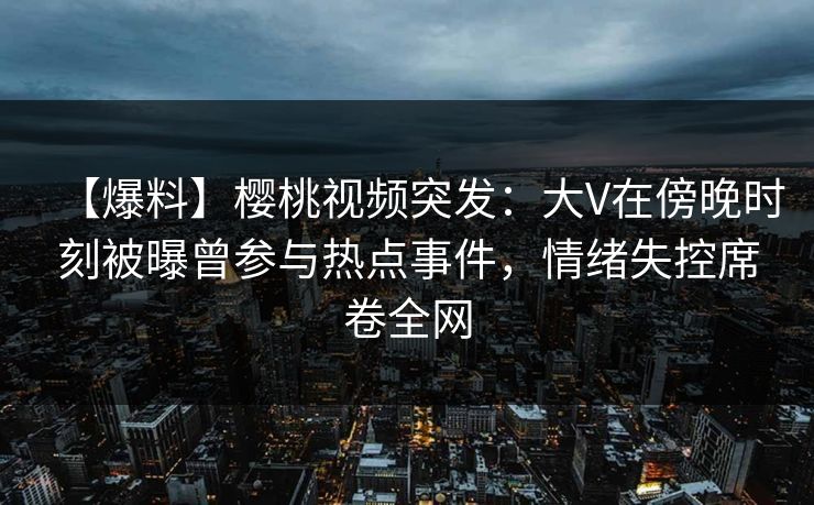 【爆料】樱桃视频突发：大V在傍晚时刻被曝曾参与热点事件，情绪失控席卷全网