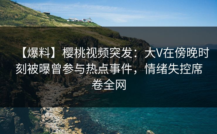 【爆料】樱桃视频突发：大V在傍晚时刻被曝曾参与热点事件，情绪失控席卷全网