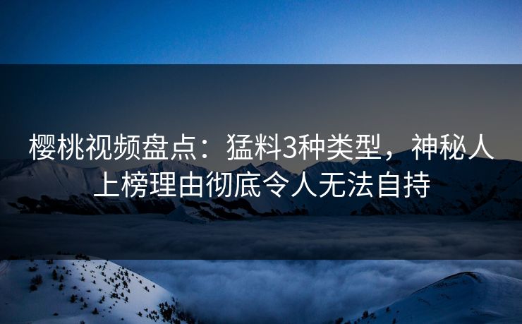樱桃视频盘点：猛料3种类型，神秘人上榜理由彻底令人无法自持