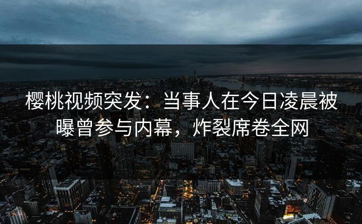 樱桃视频突发：当事人在今日凌晨被曝曾参与内幕，炸裂席卷全网